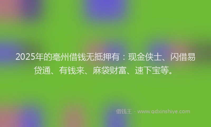 2025年的亳州借钱无抵押有：现金侠士、闪借易贷通、有钱来、麻袋财富、速下宝等。