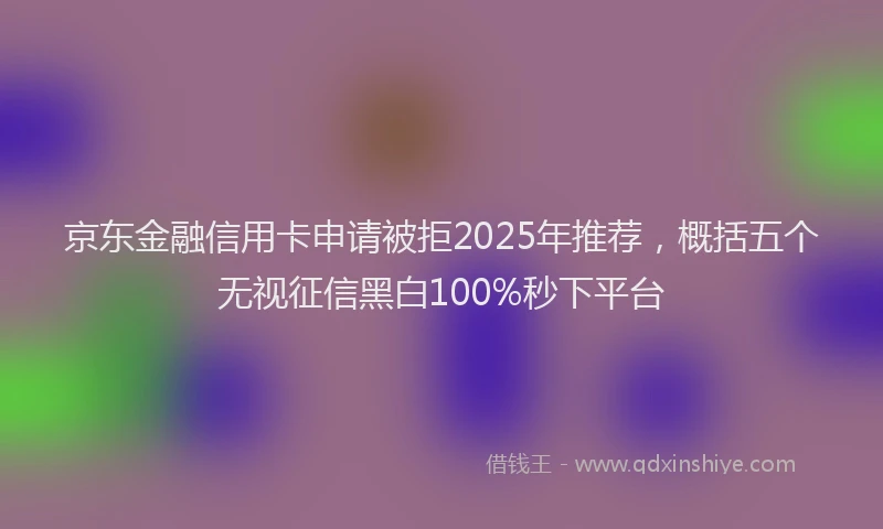 京东金融信用卡申请被拒2025年推荐，概括五个无视征信黑白100%秒下平台
