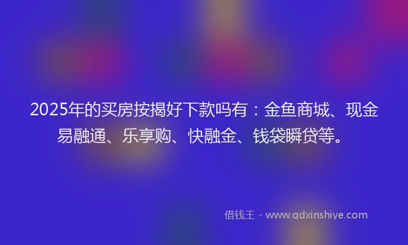 2025年的买房按揭好下款吗有：金鱼商城、现金易融通、乐享购、快融金、钱袋瞬贷等。