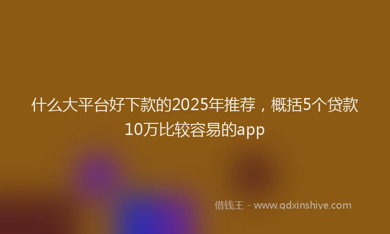 什么大平台好下款的2025年推荐，概括5个贷款10万比较容易的app