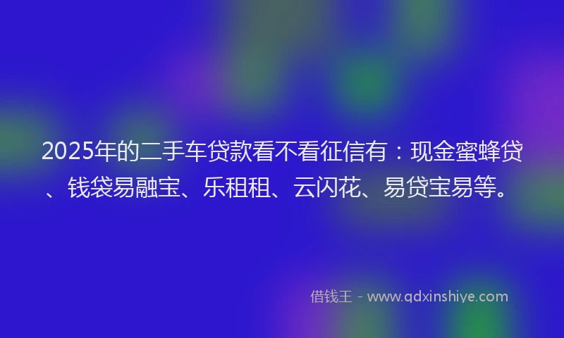 2025年的二手车贷款看不看征信有：现金蜜蜂贷、钱袋易融宝、乐租租、云闪花、易贷宝易等。