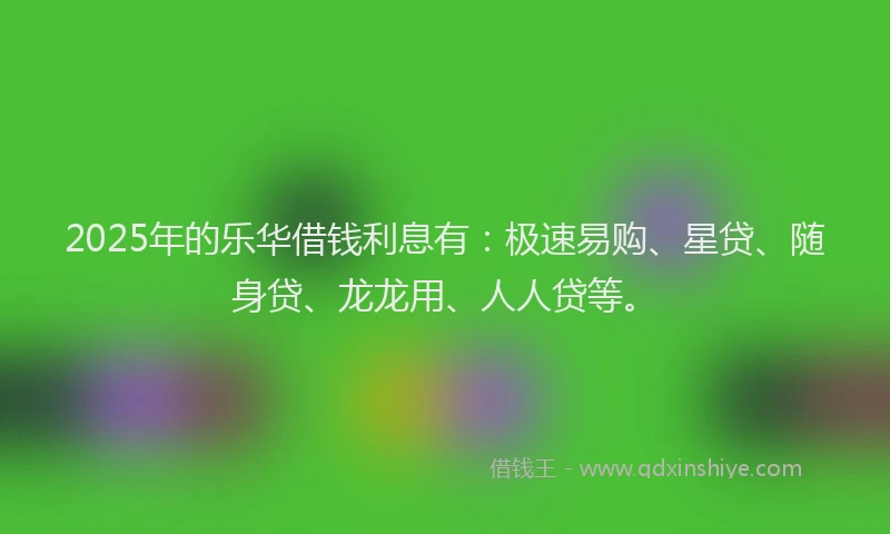 2025年的乐华借钱利息有：极速易购、星贷、随身贷、龙龙用、人人贷等。