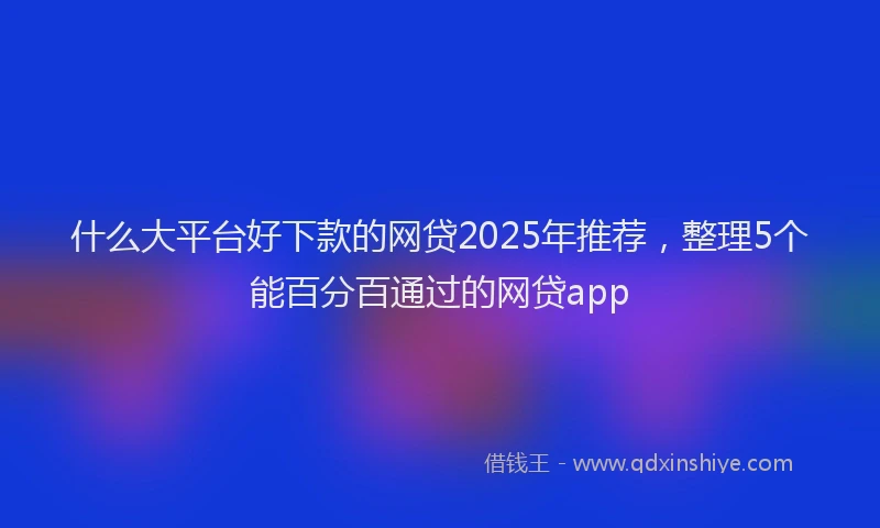 什么大平台好下款的网贷2025年推荐，整理5个能百分百通过的网贷app