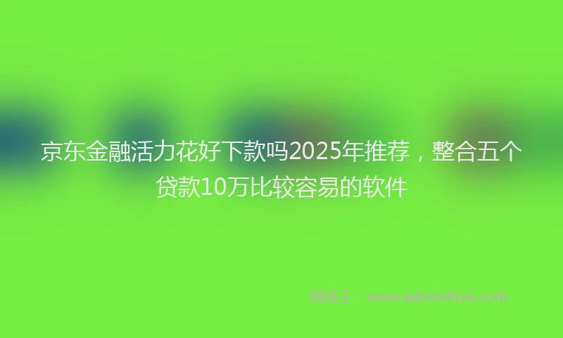 京东金融活力花好下款吗2025年推荐，整合五个贷款10万比较容易的软件