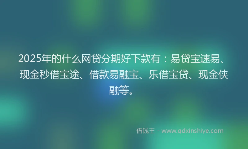 2025年的什么网贷分期好下款有：易贷宝速易、现金秒借宝途、借款易融宝、乐借宝贷、现金侠融等。