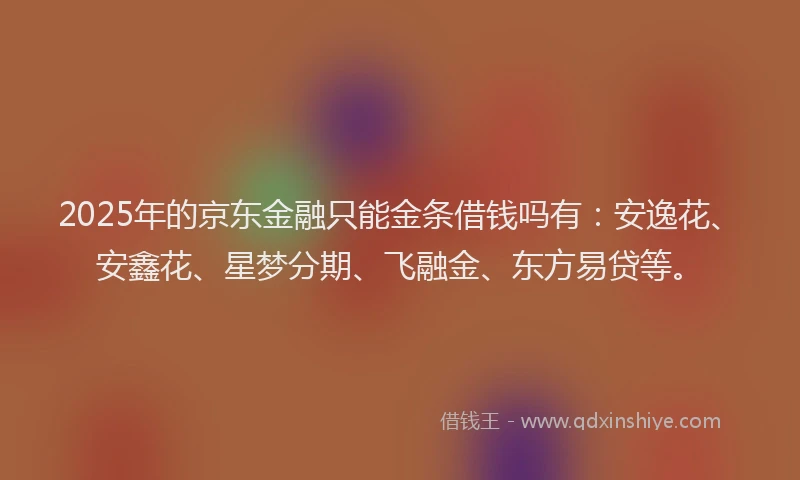 2025年的京东金融只能金条借钱吗有：安逸花、安鑫花、星梦分期、飞融金、东方易贷等。