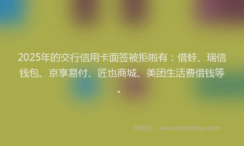 2025年的交行信用卡面签被拒啦有：借蛙、瑞信钱包、京享易付、匠也商城、美团生活费借钱等。