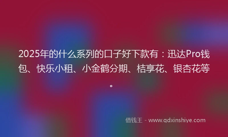 2025年的什么系列的口子好下款有：迅达Pro钱包、快乐小租、小金鹤分期、桔享花、银杏花等。