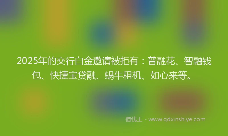 2025年的交行白金邀请被拒有：普融花、智融钱包、快捷宝贷融、蜗牛租机、如心来等。