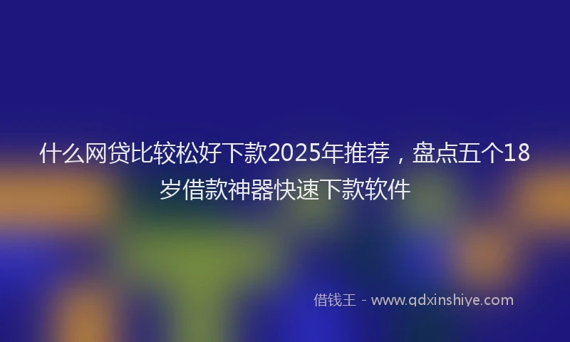 什么网贷比较松好下款2025年推荐，盘点五个18岁借款神器快速下款软件