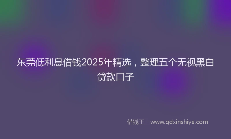 东莞低利息借钱2025年精选，整理五个无视黑白贷款口子
