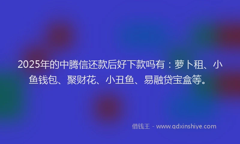 2025年的中腾信还款后好下款吗有：萝卜租、小鱼钱包、聚财花、小丑鱼、易融贷宝盒等。