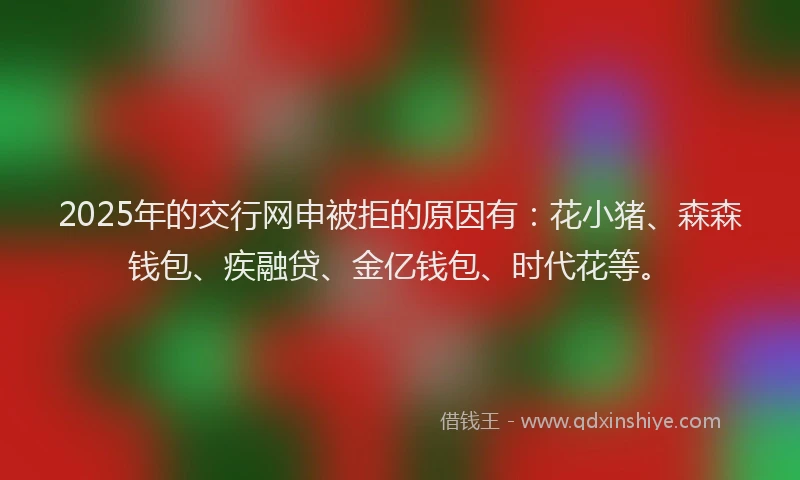 2025年的交行网申被拒的原因有：花小猪、森森钱包、疾融贷、金亿钱包、时代花等。
