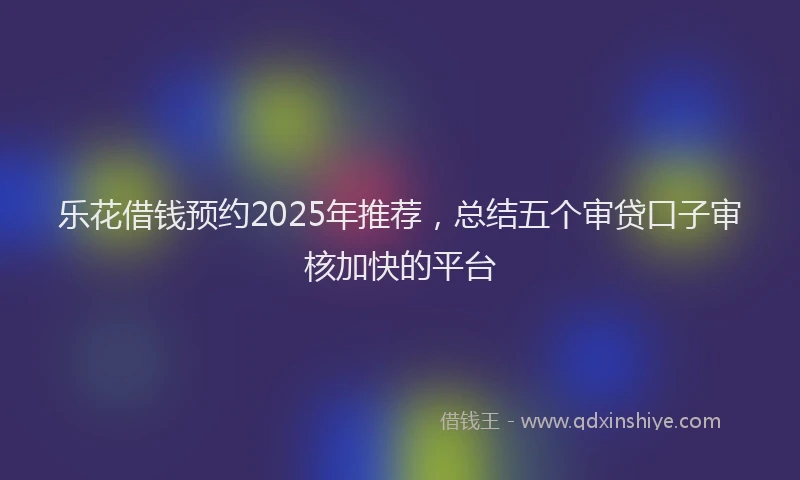 乐花借钱预约2025年推荐，总结五个审贷口子审核加快的平台