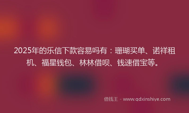2025年的乐信下款容易吗有：珊瑚买单、诺祥租机、福星钱包、林林借呗、钱速借宝等。