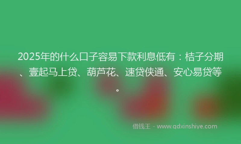2025年的什么口子容易下款利息低有：桔子分期、壹起马上贷、葫芦花、速贷侠通、安心易贷等。