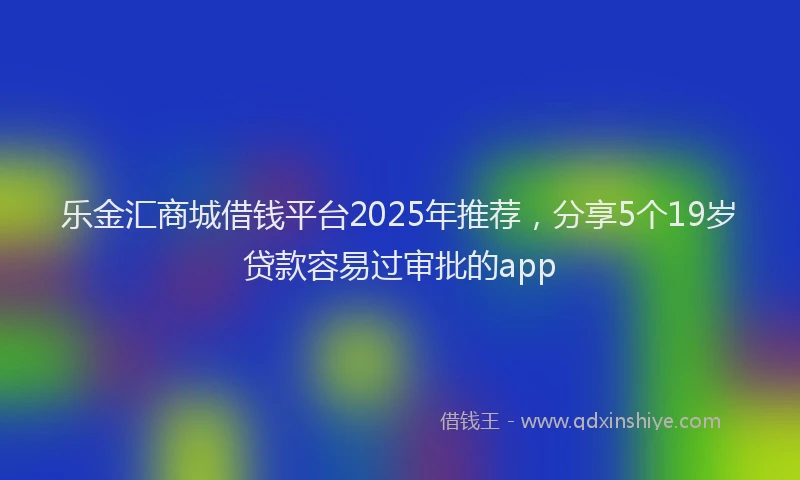 乐金汇商城借钱平台2025年推荐，分享5个19岁贷款容易过审批的app