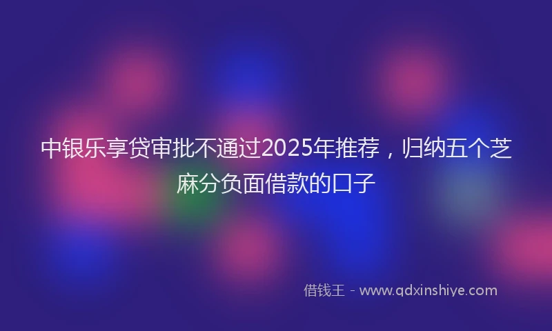 中银乐享贷审批不通过2025年推荐，归纳五个芝麻分负面借款的口子