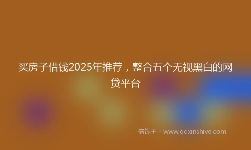 买房子借钱2025年推荐，整合五个无视黑白的网贷平台