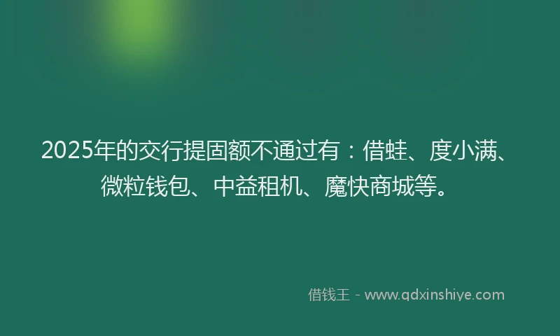 2025年的交行提固额不通过有：借蛙、度小满、微粒钱包、中益租机、魔快商城等。