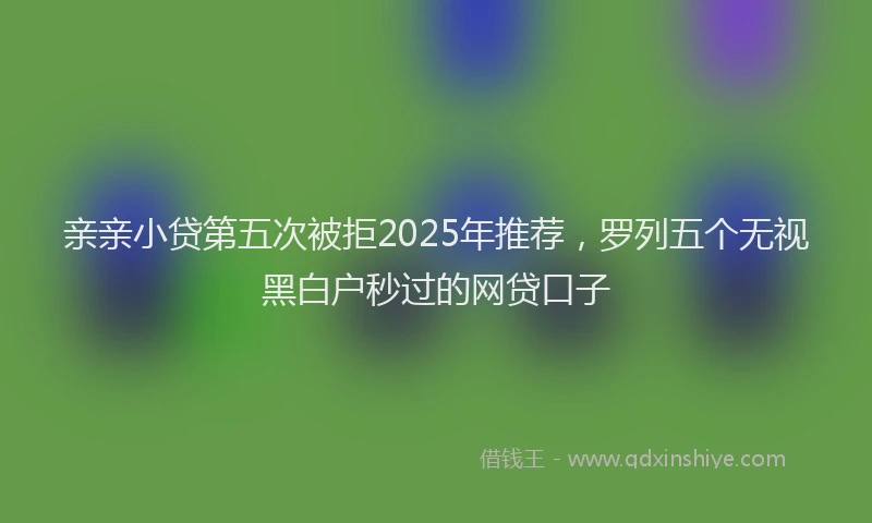 亲亲小贷第五次被拒2025年推荐，罗列五个无视黑白户秒过的网贷口子