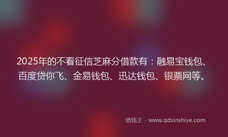 2025年的不看征信芝麻分借款有：融易宝钱包、百度贷你飞、金易钱包、迅达钱包、银票网等。