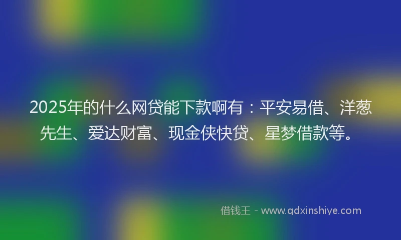 2025年的什么网贷能下款啊有：平安易借、洋葱先生、爱达财富、现金侠快贷、星梦借款等。