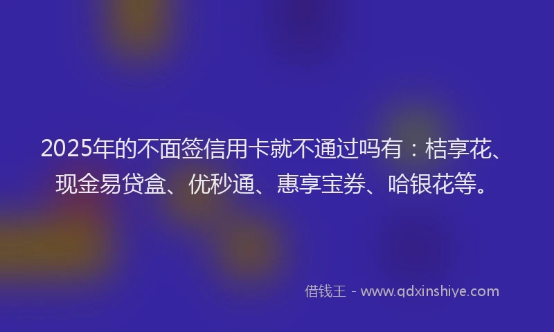2025年的不面签信用卡就不通过吗有：桔享花、现金易贷盒、优秒通、惠享宝券、哈银花等。
