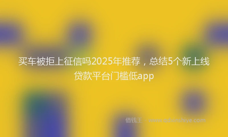 买车被拒上征信吗2025年推荐，总结5个新上线贷款平台门槛低app