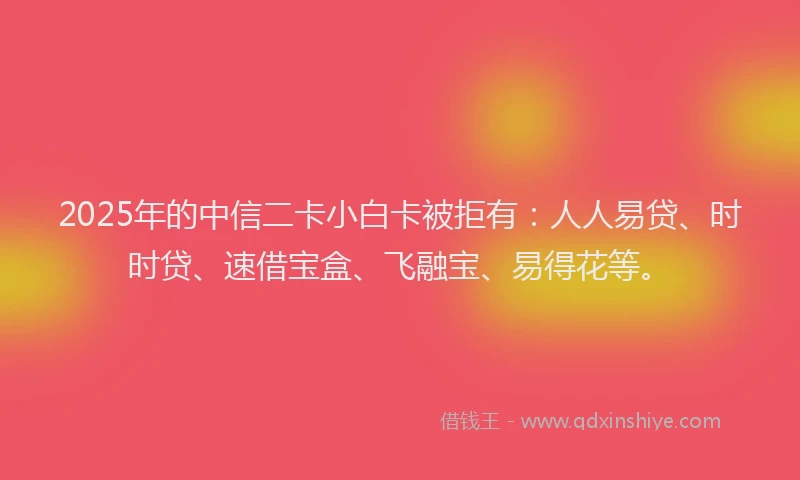2025年的中信二卡小白卡被拒有：人人易贷、时时贷、速借宝盒、飞融宝、易得花等。