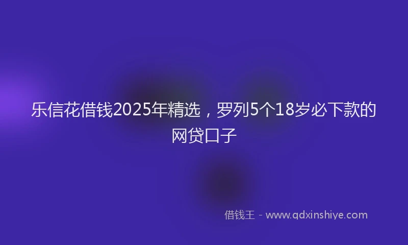 乐信花借钱2025年精选，罗列5个18岁必下款的网贷口子