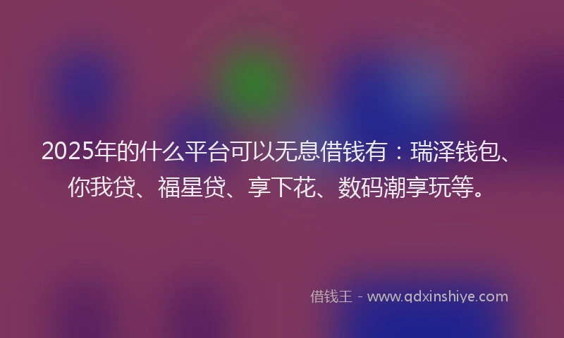 2025年的什么平台可以无息借钱有：瑞泽钱包、你我贷、福星贷、享下花、数码潮享玩等。