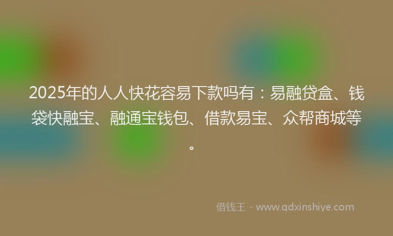 2025年的人人快花容易下款吗有：易融贷盒、钱袋快融宝、融通宝钱包、借款易宝、众帮商城等。