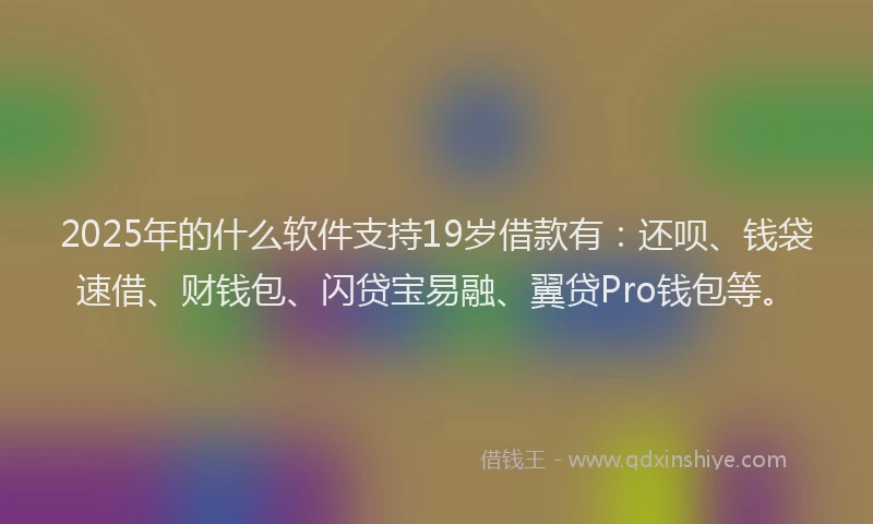 2025年的什么软件支持19岁借款有：还呗、钱袋速借、财钱包、闪贷宝易融、翼贷Pro钱包等。