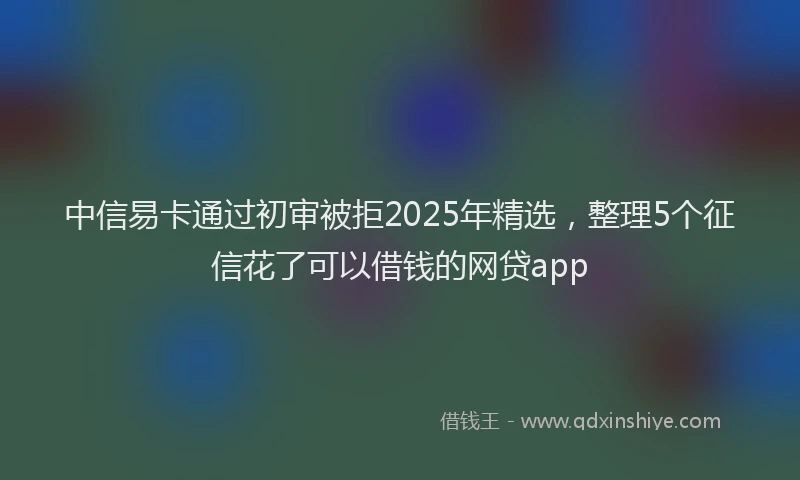 中信易卡通过初审被拒2025年精选，整理5个征信花了可以借钱的网贷app