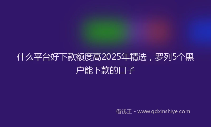 什么平台好下款额度高2025年精选，罗列5个黑户能下款的口子
