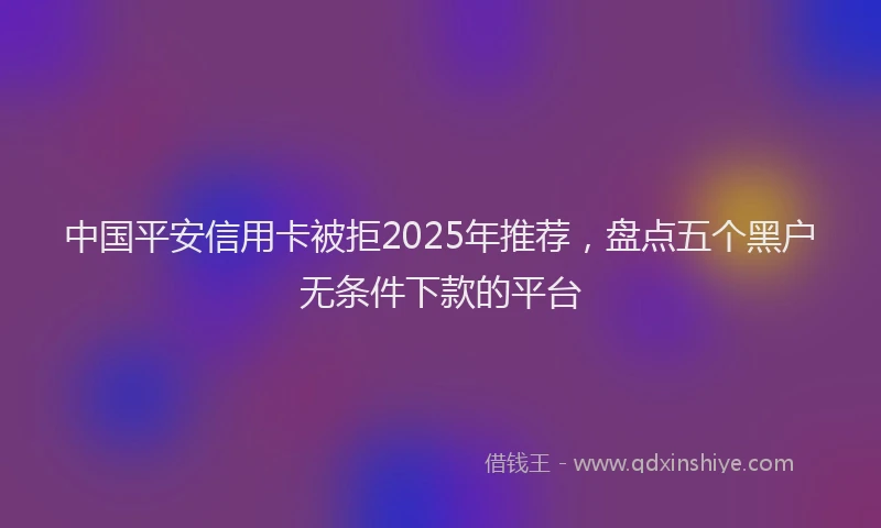 中国平安信用卡被拒2025年推荐，盘点五个黑户无条件下款的平台