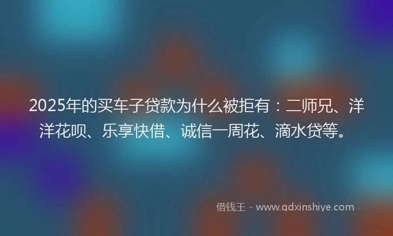 2025年的买车子贷款为什么被拒有：二师兄、洋洋花呗、乐享快借、诚信一周花、滴水贷等。