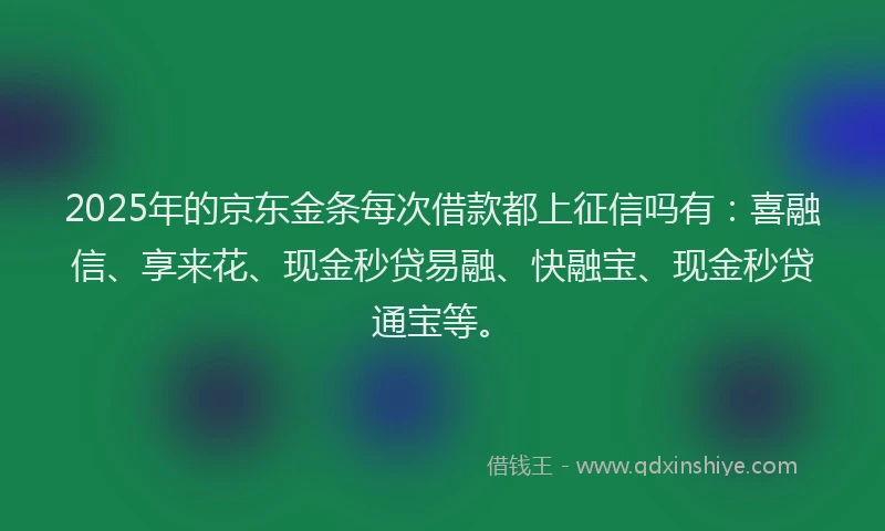 2025年的京东金条每次借款都上征信吗有：喜融信、享来花、现金秒贷易融、快融宝、现金秒贷通宝等。