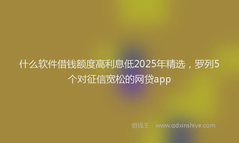 什么软件借钱额度高利息低2025年精选，罗列5个对征信宽松的网贷app