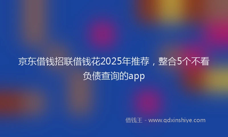 京东借钱招联借钱花2025年推荐，整合5个不看负债查询的app