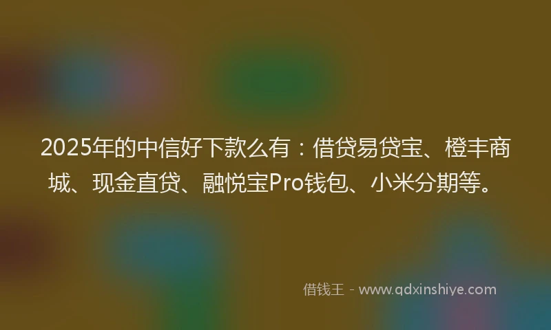2025年的中信好下款么有：借贷易贷宝、橙丰商城、现金直贷、融悦宝Pro钱包、小米分期等。
