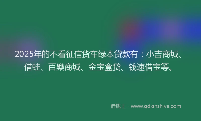2025年的不看征信货车绿本贷款有：小吉商城、借蛙、百樂商城、金宝盒贷、钱速借宝等。