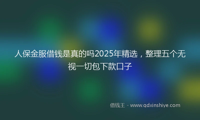 人保金服借钱是真的吗2025年精选，整理五个无视一切包下款口子