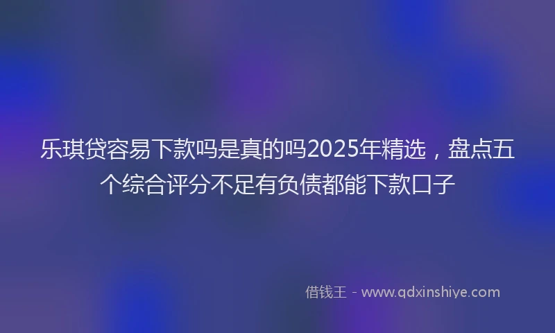 乐琪贷容易下款吗是真的吗2025年精选，盘点五个综合评分不足有负债都能下款口子