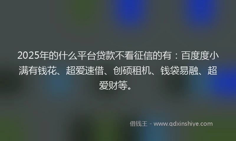 2025年的什么平台贷款不看征信的有：百度度小满有钱花、超爱速借、创硕租机、钱袋易融、超爱财等。
