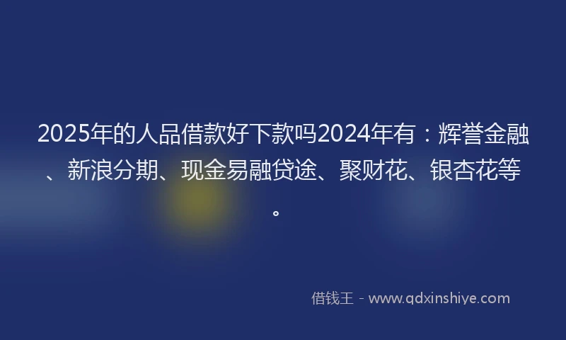 2025年的人品借款好下款吗2024年有：辉誉金融、新浪分期、现金易融贷途、聚财花、银杏花等。