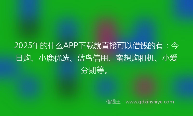 2025年的什么APP下载就直接可以借钱的有：今日购、小鹿优选、蓝鸟信用、蛮想购租机、小爱分期等。