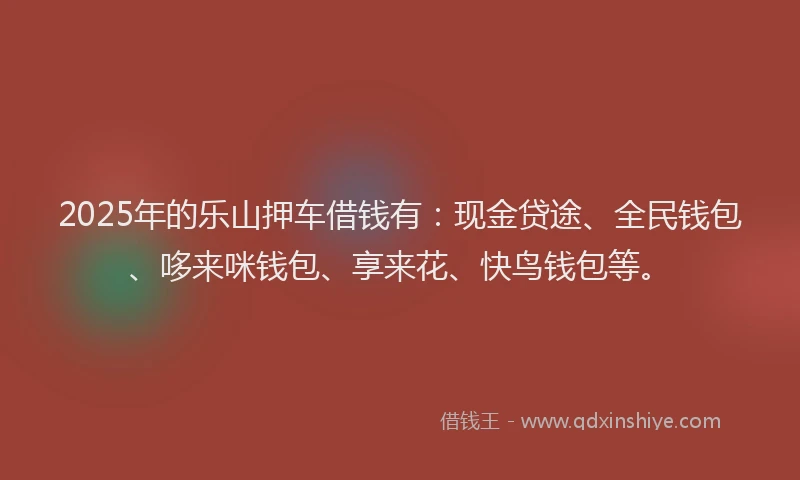 2025年的乐山押车借钱有：现金贷途、全民钱包、哆来咪钱包、享来花、快鸟钱包等。