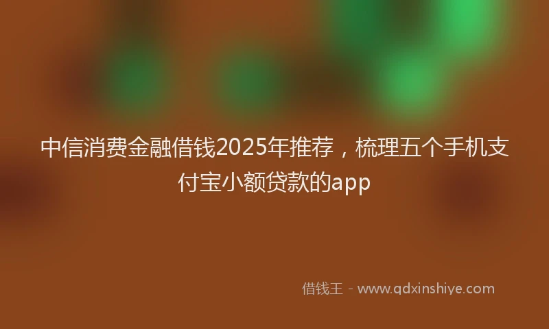 中信消费金融借钱2025年推荐，梳理五个手机支付宝小额贷款的app
